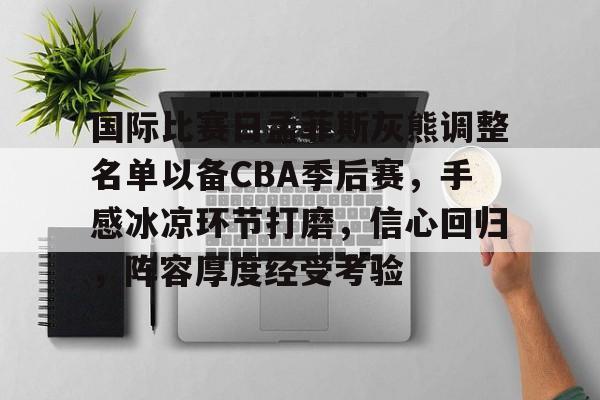 关于国际比赛日孟菲斯灰熊调整名单以备CBA季后赛，手感冰凉环节打磨，信心回归，阵容厚度经受考验的信息-米兰体育在线登录