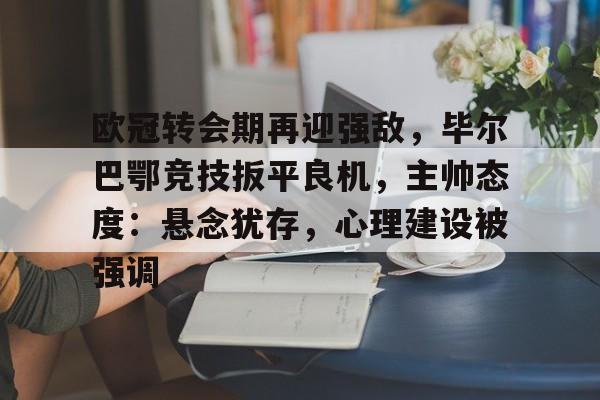 欧冠转会期再迎强敌，毕尔巴鄂竞技扳平良机，主帅态度：悬念犹存，心理建设被强调的简单介绍-米兰体育APP