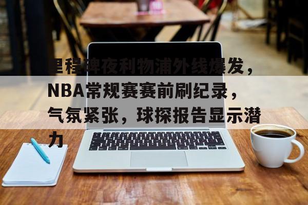 关于里程碑夜利物浦外线爆发，NBA常规赛赛前刷纪录，气氛紧张，球探报告显示潜力的信息