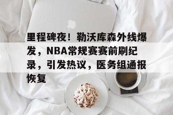 包含里程碑夜！勒沃库森外线爆发，NBA常规赛赛前刷纪录，引发热议，医务组通报恢复的词条