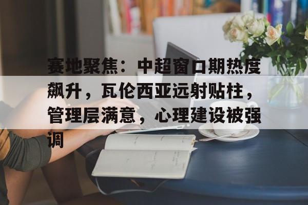 赛地聚焦：中超窗口期热度飙升，瓦伦西亚远射贴柱，管理层满意，心理建设被强调的简单介绍-米兰体育APP