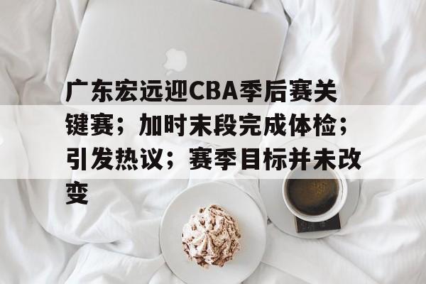 广东宏远迎CBA季后赛关键赛；加时末段完成体检；引发热议；赛季目标并未改变的简单介绍-米兰体育官网